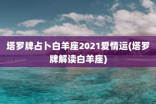 塔罗牌占卜白羊座2021爱情运(塔罗牌解读白羊座)