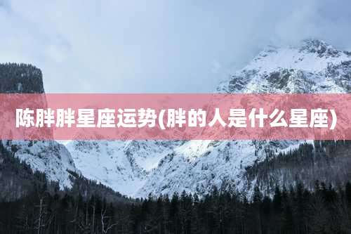 陈胖胖星座运势(胖的人是什么星座)