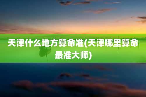 天津什么地方算命准(天津哪里算命最准大师)