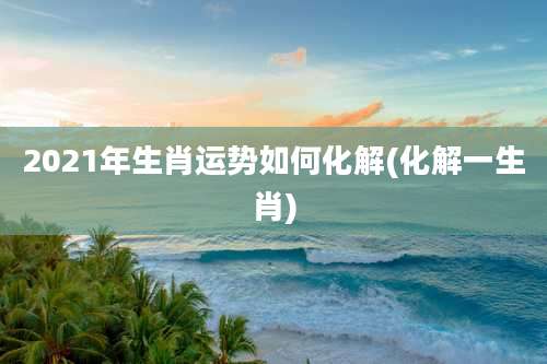 2021年生肖运势如何化解(化解一生肖)