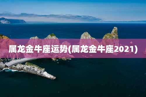 属龙金牛座运势(属龙金牛座2021)