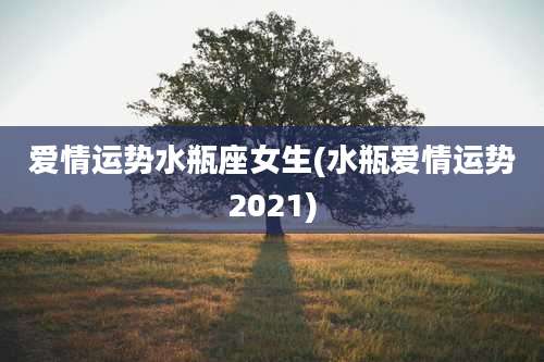爱情运势水瓶座女生(水瓶爱情运势2021)