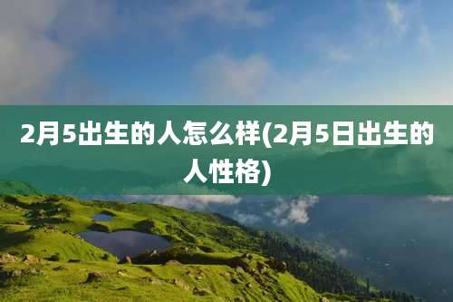 2月5出生的人怎么样(2月5日出生的人性格)