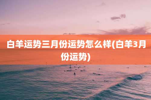 白羊运势三月份运势怎么样(白羊3月份运势)