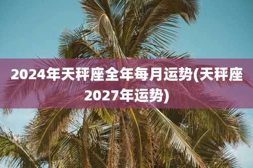 2024年天秤座全年每月运势(天秤座2027年运势)