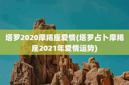 塔罗2020摩羯座爱情(塔罗占卜摩羯座2021年爱情运势)
