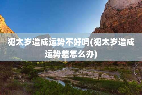 犯太岁造成运势不好吗(犯太岁造成运势差怎么办)