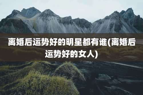 离婚后运势好的明星都有谁(离婚后运势好的女人)