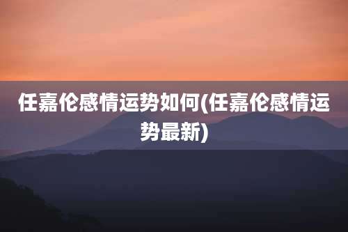 任嘉伦感情运势如何(任嘉伦感情运势最新)