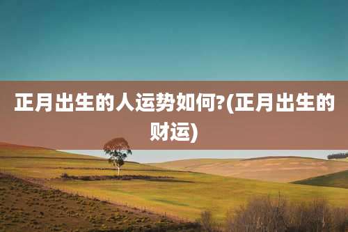 正月出生的人运势如何?(正月出生的财运)
