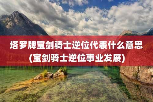 塔罗牌宝剑骑士逆位代表什么意思(宝剑骑士逆位事业发展)