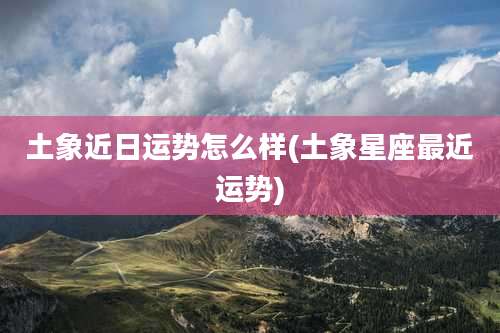 土象近日运势怎么样(土象星座最近运势)