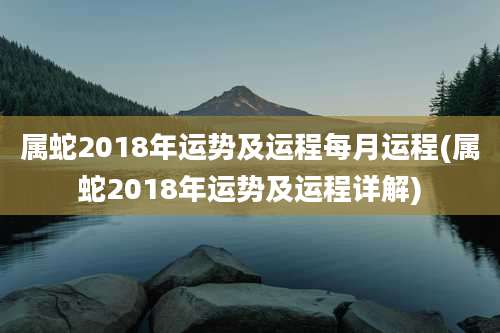 属蛇2018年运势及运程每月运程(属蛇2018年运势及运程详解)