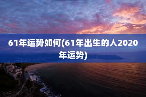61年运势如何(61年出生的人2020年运势)