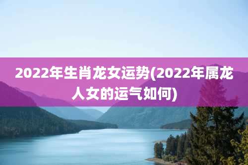 2022年生肖龙女运势(2022年属龙人女的运气如何)