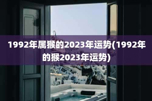 1992年属猴的2023年运势(1992年的猴2023年运势)