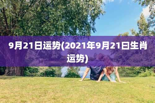 9月21日运势(2021年9月21曰生肖运势)