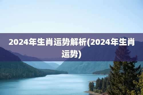 2024年生肖运势解析(2024年生肖运势)