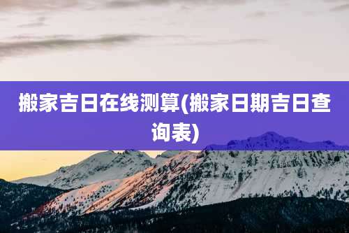 搬家吉日在线测算(搬家日期吉日查询表)