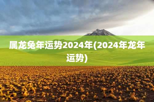属龙兔年运势2024年(2024年龙年运势)