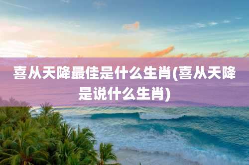 喜从天降最佳是什么生肖(喜从天降是说什么生肖)