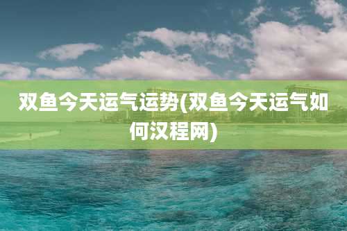 双鱼今天运气运势(双鱼今天运气如何汉程网)
