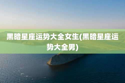 黑暗星座运势大全女生(黑暗星座运势大全男)