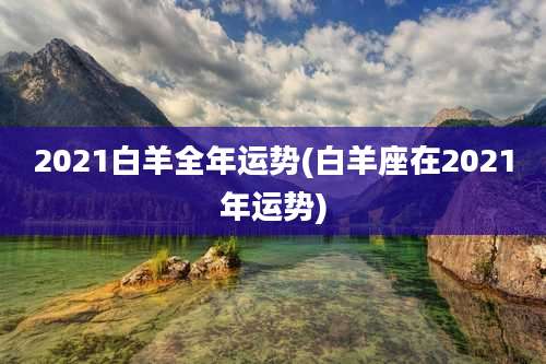 2021白羊全年运势(白羊座在2021年运势)