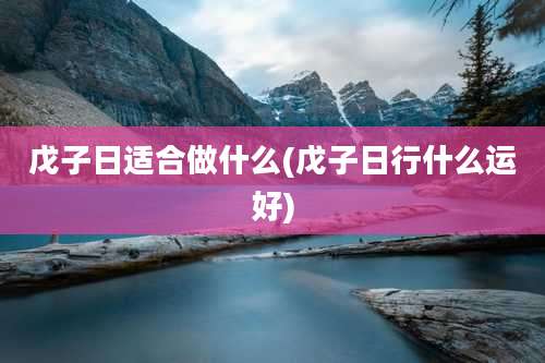 戊子日适合做什么(戊子日行什么运好)