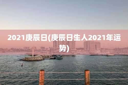 2021庚辰日(庚辰日生人2021年运势)