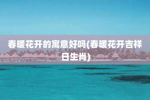 春暖花开的寓意好吗(春暖花开吉祥日生肖)
