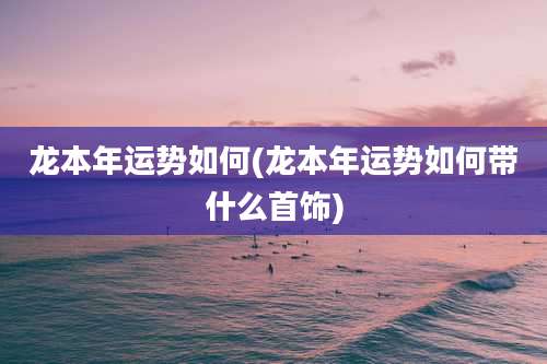 龙本年运势如何(龙本年运势如何带什么首饰)